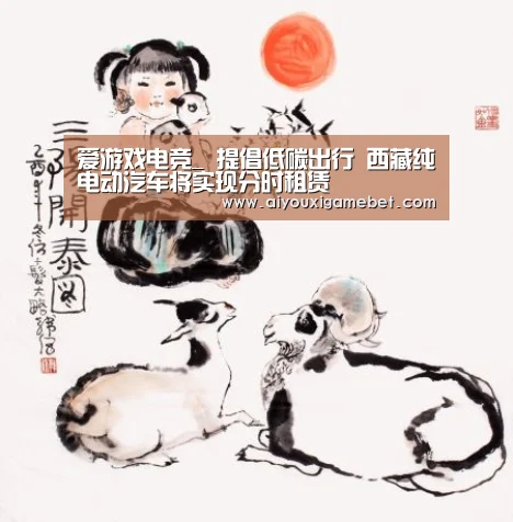 爱游戏电竞_
提倡低碳出行 西藏纯电动汽车将实现分时租赁(图1) 爱游戏视讯